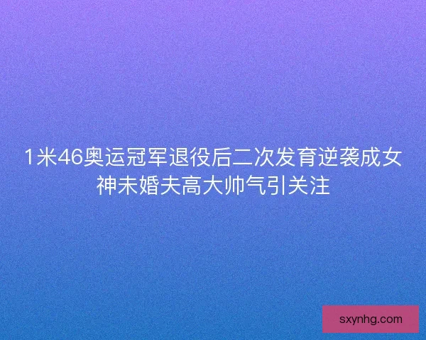 1米46奥运冠军退役后二次发育逆袭成女神未婚夫高大帅气引关注