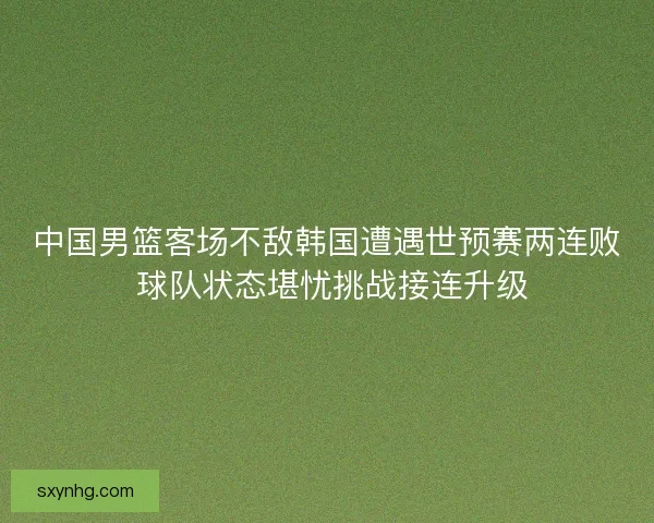 中国男篮客场不敌韩国遭遇世预赛两连败 球队状态堪忧挑战接连升级