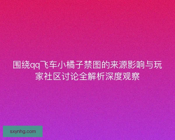 围绕qq飞车小橘子禁图的来源影响与玩家社区讨论全解析深度观察