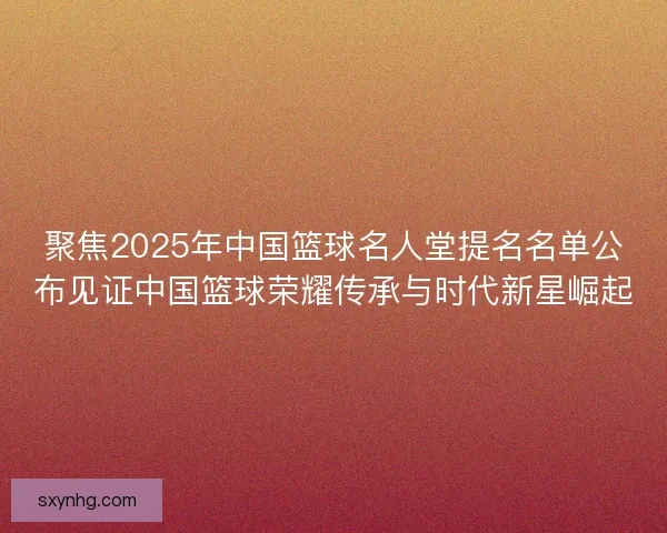 聚焦2025年中国篮球名人堂提名名单公布见证中国篮球荣耀传承与时代新星崛起