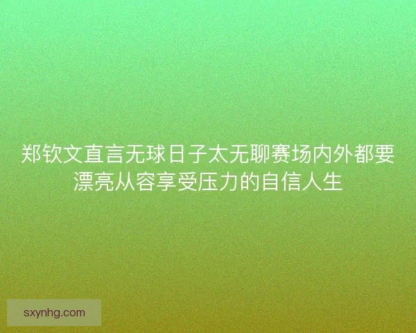 郑钦文直言无球日子太无聊赛场内外都要漂亮从容享受压力的自信人生