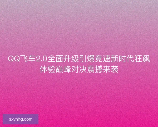QQ飞车2.0全面升级引爆竞速新时代狂飙体验巅峰对决震撼来袭