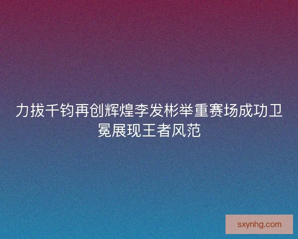 力拔千钧再创辉煌李发彬举重赛场成功卫冕展现王者风范
