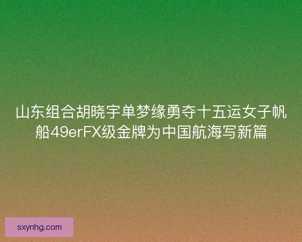 山东组合胡晓宇单梦缘勇夺十五运女子帆船49erFX级金牌为中国航海写新篇