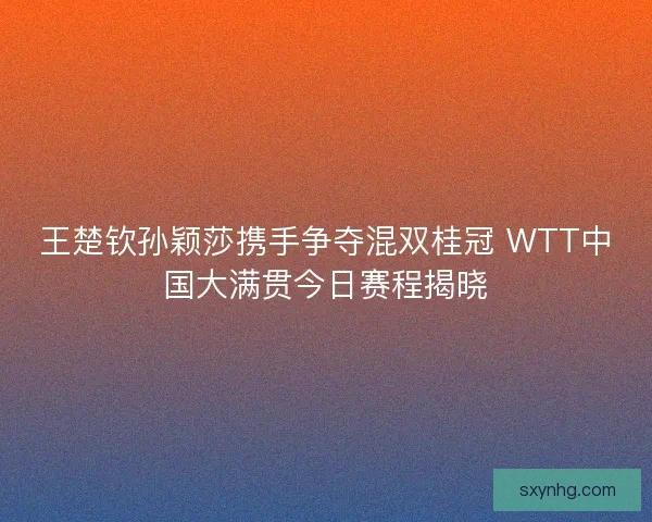 王楚钦孙颖莎携手争夺混双桂冠 WTT中国大满贯今日赛程揭晓