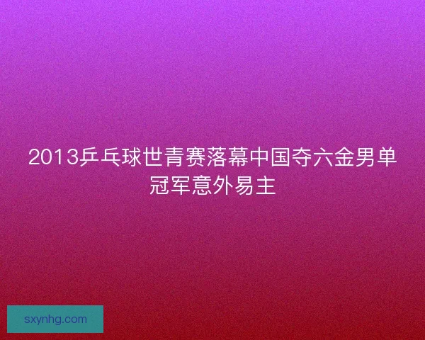 2013乒乓球世青赛落幕中国夺六金男单冠军意外易主