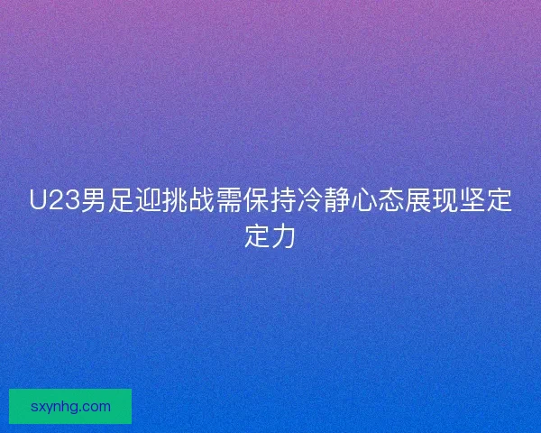 U23男足迎挑战需保持冷静心态展现坚定定力