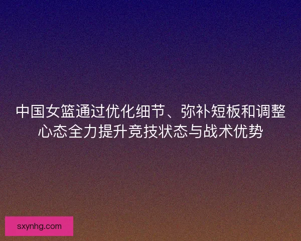 中国女篮通过优化细节、弥补短板和调整心态全力提升竞技状态与战术优势