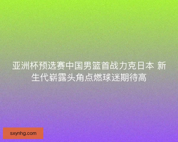 亚洲杯预选赛中国男篮首战力克日本 新生代崭露头角点燃球迷期待高