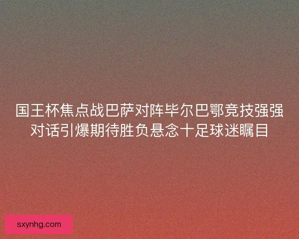 国王杯焦点战巴萨对阵毕尔巴鄂竞技强强对话引爆期待胜负悬念十足球迷瞩目