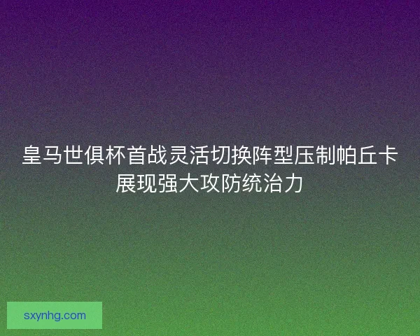 皇马世俱杯首战灵活切换阵型压制帕丘卡展现强大攻防统治力