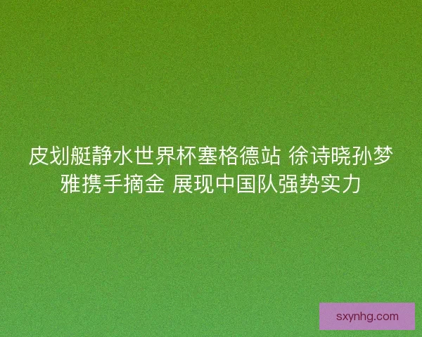 皮划艇静水世界杯塞格德站 徐诗晓孙梦雅携手摘金 展现中国队强势实力 皮划艇静水世界杯塞格德站 徐诗晓孙梦雅携手摘金 展现中国队强势实力
