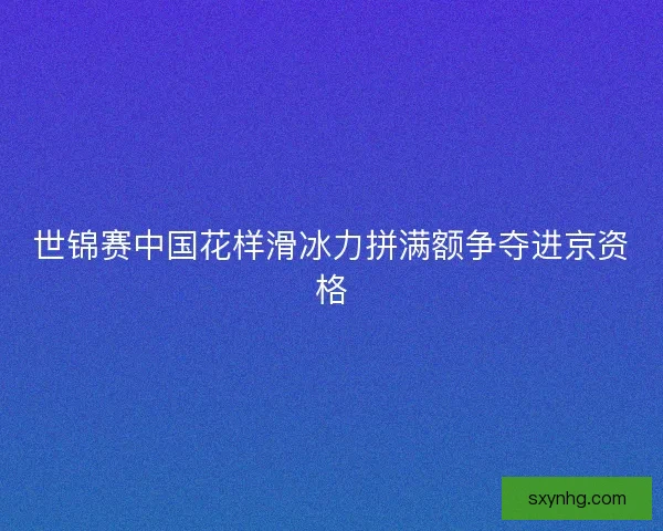 世锦赛中国花样滑冰力拼满额争夺进京资格