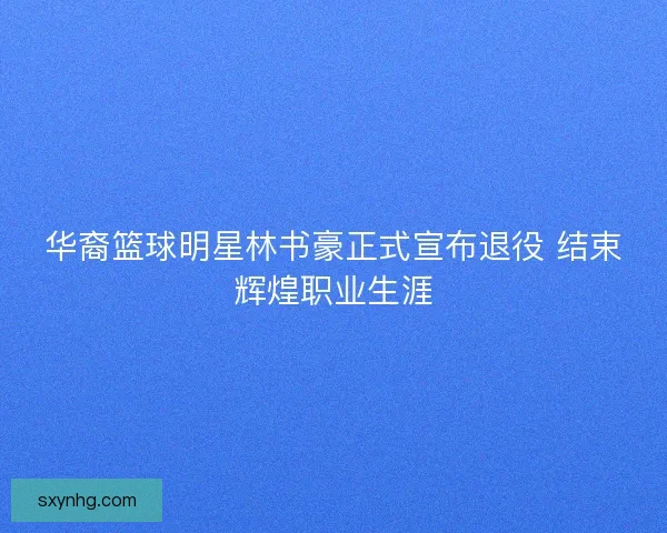 华裔篮球明星林书豪正式宣布退役 结束辉煌职业生涯