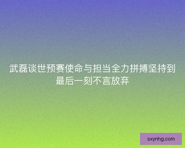 武磊谈世预赛使命与担当全力拼搏坚持到最后一刻不言放弃