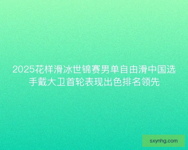 2025花样滑冰世锦赛男单自由滑中国选手戴大卫首轮表现出色排名领先
