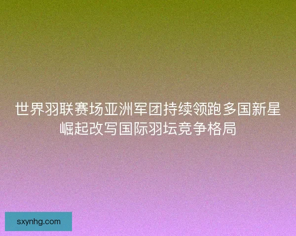 世界羽联赛场亚洲军团持续领跑多国新星崛起改写国际羽坛竞争格局