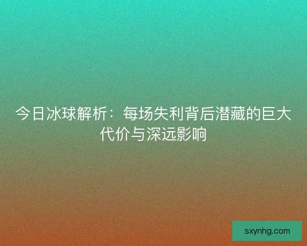 今日冰球解析：每场失利背后潜藏的巨大代价与深远影响