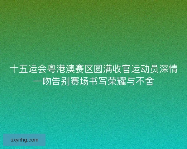 十五运会粤港澳赛区圆满收官运动员深情一吻告别赛场书写荣耀与不舍