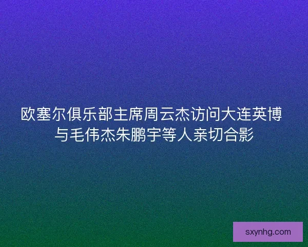 欧塞尔俱乐部主席周云杰访问大连英博 与毛伟杰朱鹏宇等人亲切合影