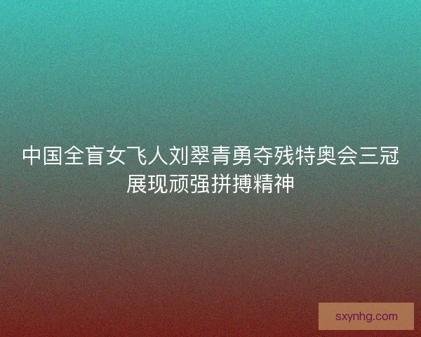 中国全盲女飞人刘翠青勇夺残特奥会三冠展现顽强拼搏精神