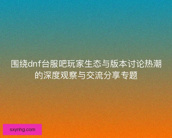 围绕dnf台服吧玩家生态与版本讨论热潮的深度观察与交流分享专题