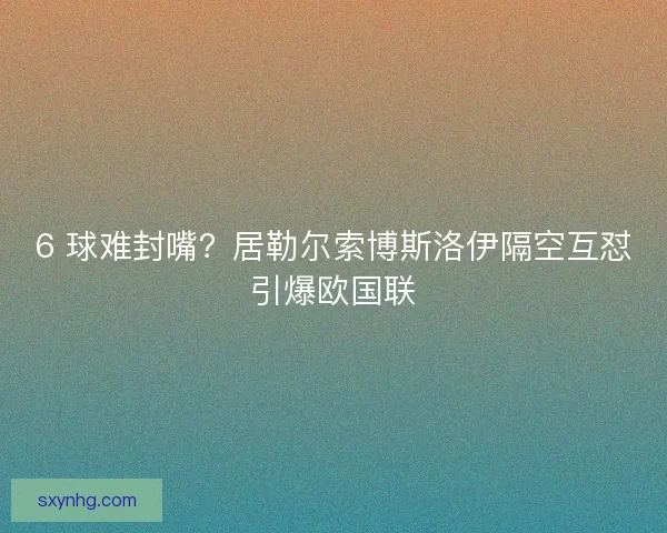 6 球难封嘴？居勒尔索博斯洛伊隔空互怼引爆欧国联