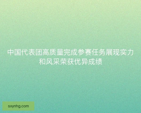 中国代表团高质量完成参赛任务展现实力和风采荣获优异成绩