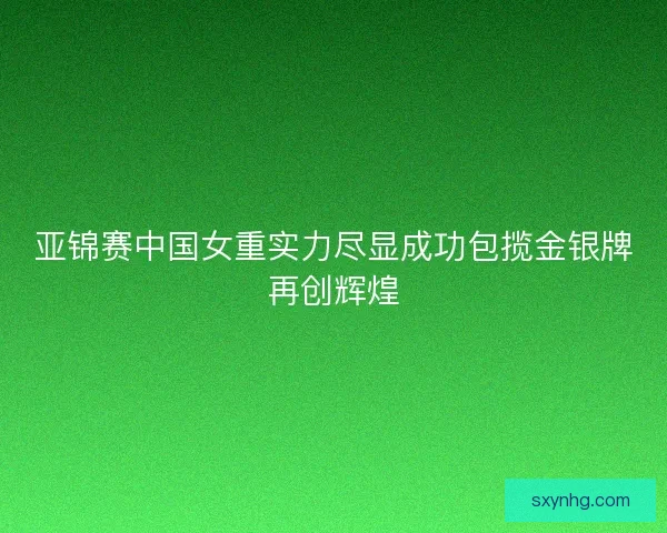 亚锦赛中国女重实力尽显成功包揽金银牌再创辉煌